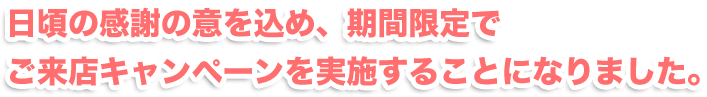 日頃の感謝の意を込め、期間限定でご来店キャンペーンを実施することになりました。